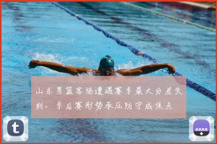 山东男篮客场遭遇赛季最大分差失利，季后赛形势承压防守成焦点
