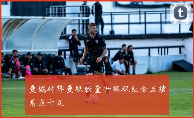 曼城对阵曼联较量升级双红会后续看点十足