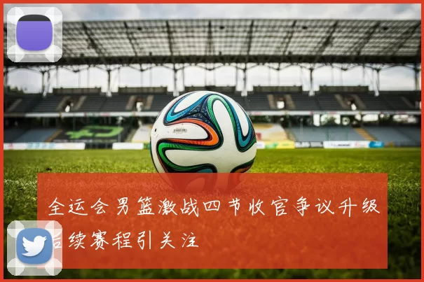 全运会男篮激战四节收官争议升级后续赛程引关注