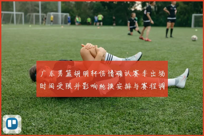 广东男篮胡明轩伤情确认赛季出场时间受限并影响轮换安排与赛程调整