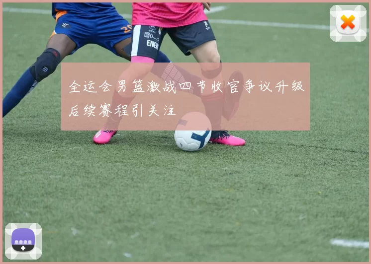 全运会男篮激战四节收官争议升级后续赛程引关注