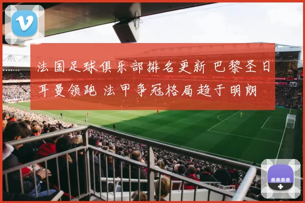 法国足球俱乐部排名更新 巴黎圣日耳曼领跑 法甲争冠格局趋于明朗