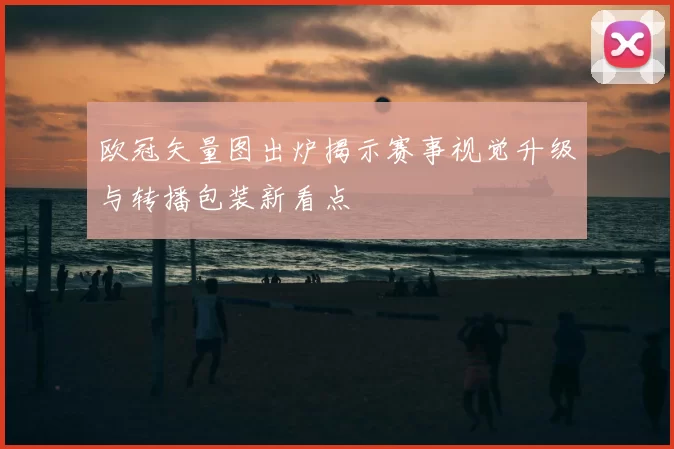 欧冠矢量图出炉揭示赛事视觉升级与转播包装新看点