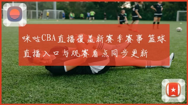 咪咕CBA直播覆盖新赛季赛事 篮球直播入口与观赛看点同步更新