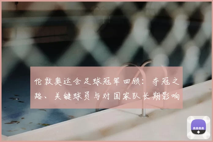 伦敦奥运会足球冠军回顾：夺冠之路、关键球员与对国家队长期影响