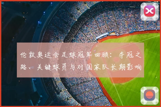伦敦奥运会足球冠军回顾：夺冠之路、关键球员与对国家队长期影响