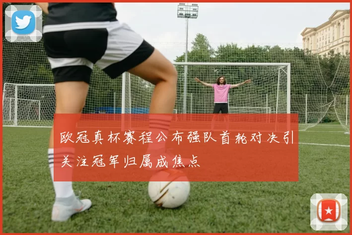 欧冠真杯赛程公布强队首轮对决引关注冠军归属成焦点