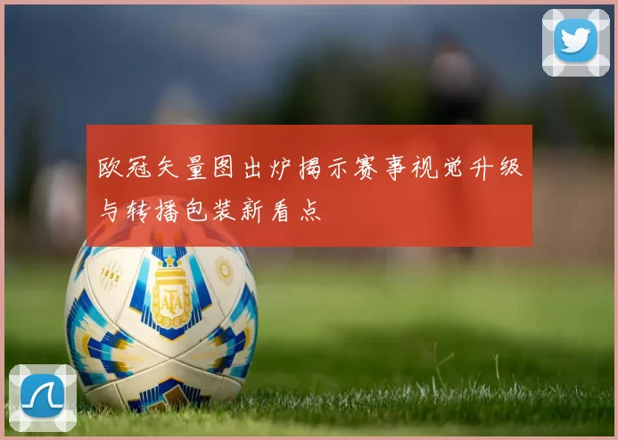 欧冠矢量图出炉揭示赛事视觉升级与转播包装新看点