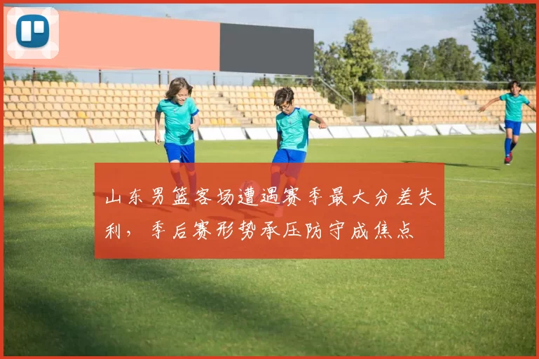 山东男篮客场遭遇赛季最大分差失利，季后赛形势承压防守成焦点