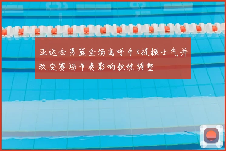 亚运会男篮全场高呼牛x提振士气并改变赛场节奏影响教练调整