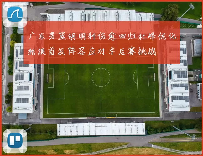 广东男篮胡明轩伤愈回归杜峰优化轮换首发阵容应对季后赛挑战