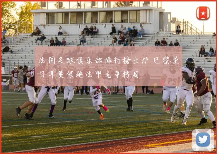 法国足球俱乐部排行榜出炉 巴黎圣日耳曼领跑法甲竞争格局