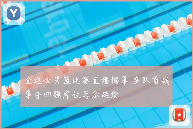 全运会男篮比赛直播揭幕 多队首战争夺四强席位悬念延续