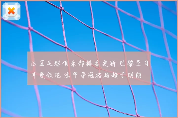 法国足球俱乐部排名更新 巴黎圣日耳曼领跑 法甲争冠格局趋于明朗