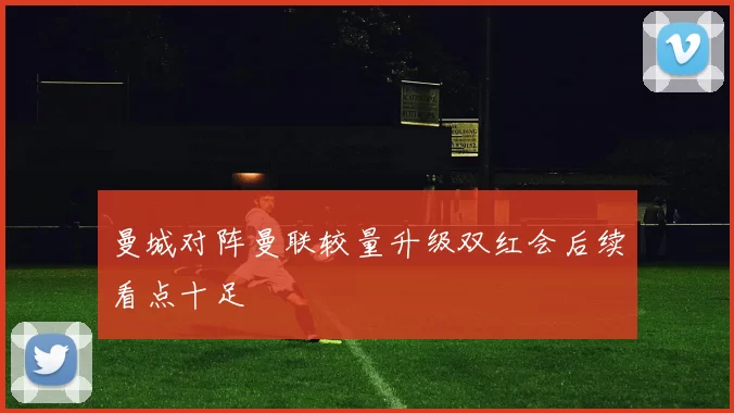 曼城对阵曼联较量升级双红会后续看点十足