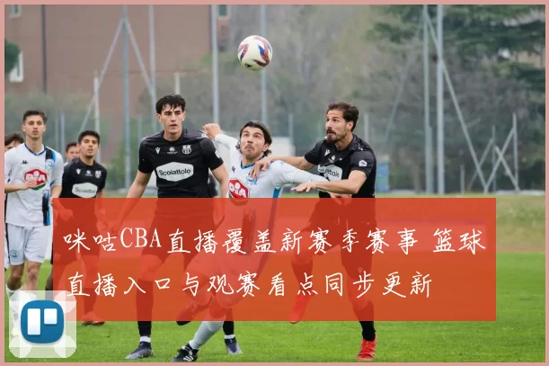 咪咕CBA直播覆盖新赛季赛事 篮球直播入口与观赛看点同步更新