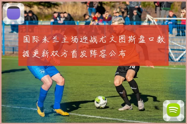 国际米兰主场迎战尤文图斯盘口数据更新双方首发阵容公布