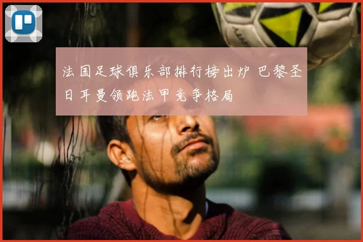 法国足球俱乐部排行榜出炉 巴黎圣日耳曼领跑法甲竞争格局