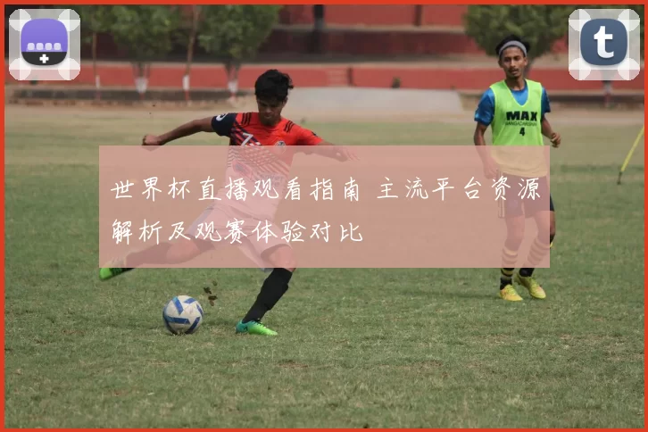 世界杯直播观看指南 主流平台资源解析及观赛体验对比