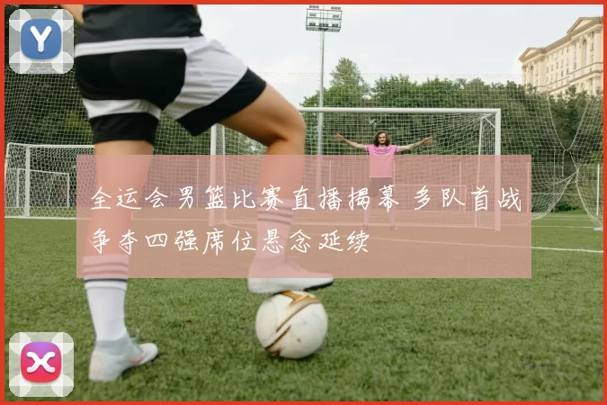 全运会男篮比赛直播揭幕 多队首战争夺四强席位悬念延续