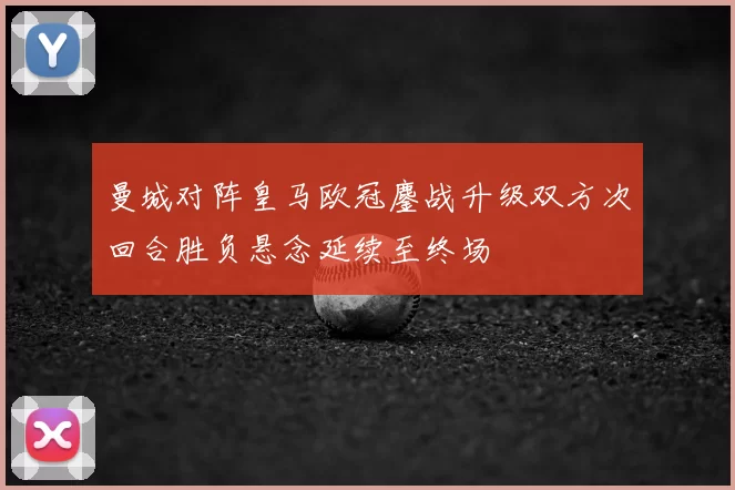 曼城对阵皇马欧冠鏖战升级双方次回合胜负悬念延续至终场