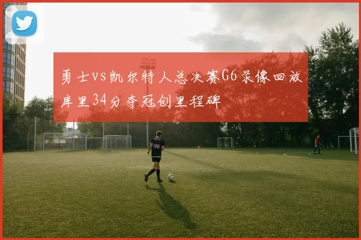 勇士vs凯尔特人总决赛G6录像回放库里34分夺冠创里程碑